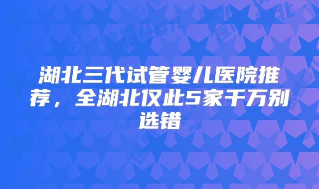 湖北三代试管婴儿医院推荐,全湖北仅此5家千万别选错
