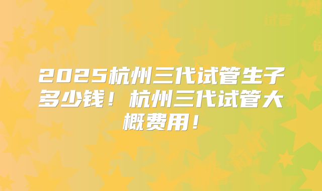 2025杭州三代试管生子多少钱！杭州三代试管大概费用！