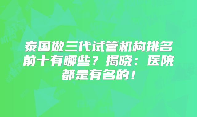 泰国做三代试管机构排名前十有哪些?揭晓:医院都是有名的!