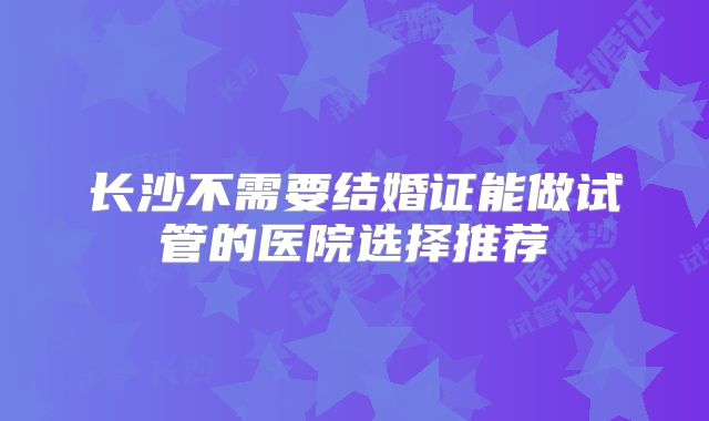 长沙不需要结婚证能做试管的医院选择推荐