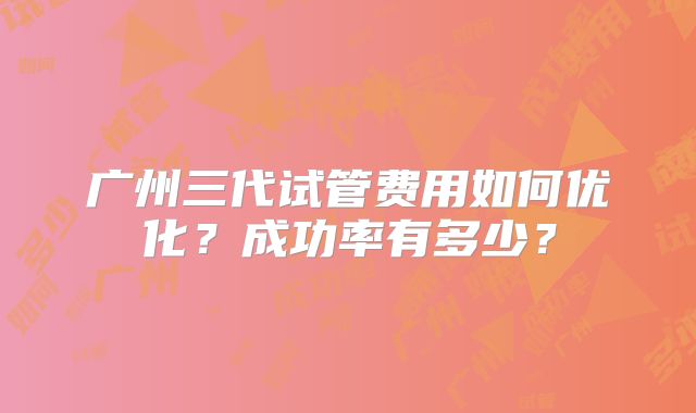 广州三代试管费用如何优化？成功率有多少？