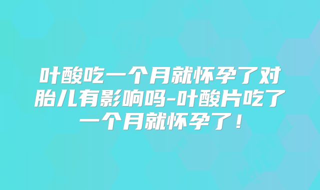 叶酸吃一个月就怀孕了对胎儿有影响吗-叶酸片吃了一个月就怀孕了!