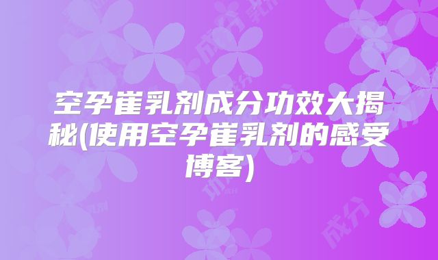 空孕崔乳剂成分功效大揭秘(使用空孕崔乳剂的感受博客)