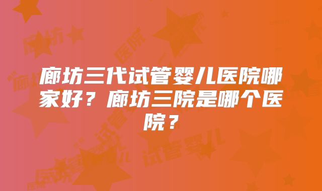 廊坊三代试管婴儿医院哪家好?廊坊三院是哪个医院?