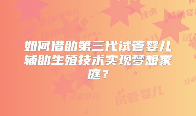 如何借助第三代试管婴儿辅助生殖技术实现梦想家庭？