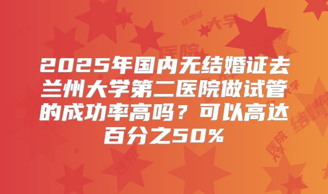 2025年国内无结婚证去兰州大学第二医院做试管的成功率高吗？可以高达百分之50%