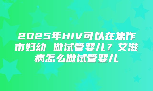 2025年HIV可以在焦作市妇幼 做试管婴儿?艾滋病怎么做试管婴儿