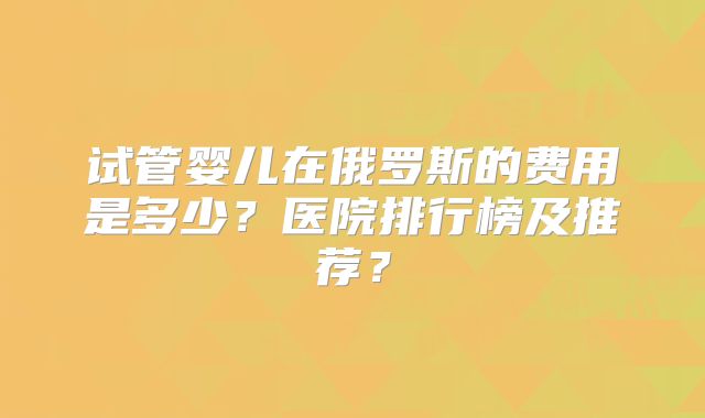 试管婴儿在俄罗斯的费用是多少？医院排行榜及推荐？