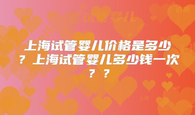 上海试管婴儿价格是多少？上海试管婴儿多少钱一次？？