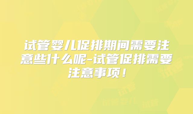 试管婴儿促排期间需要注意些什么呢-试管促排需要注意事项！