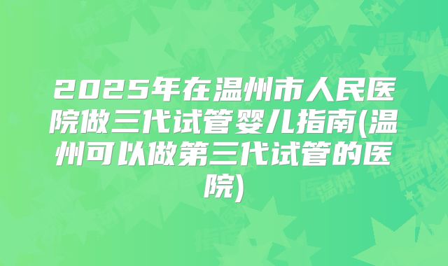 2025年在温州市人民医院做三代试管婴儿指南(温州可以做第三代试管的医院)
