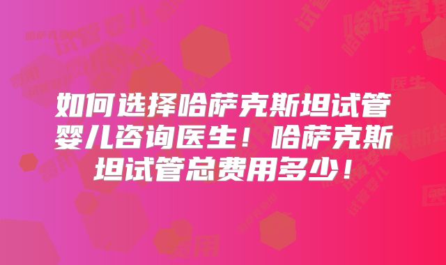 如何选择哈萨克斯坦试管婴儿咨询医生！哈萨克斯坦试管总费用多少！