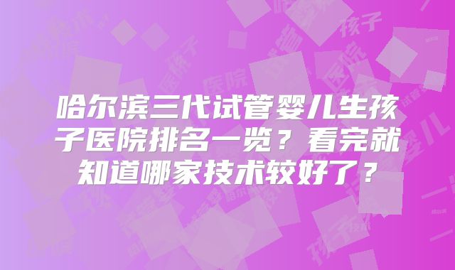 哈尔滨三代试管婴儿生孩子医院排名一览？看完就知道哪家技术较好了？