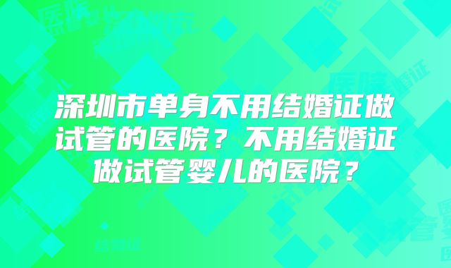 深圳市单身不用结婚证做试管的医院？不用结婚证做试管婴儿的医院？