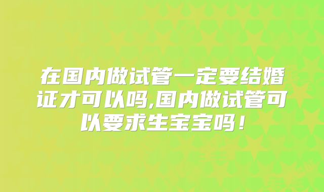 在国内做试管一定要结婚证才可以吗,国内做试管可以要求生宝宝吗！
