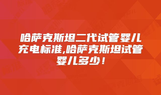 哈萨克斯坦二代试管婴儿充电标准,哈萨克斯坦试管婴儿多少！