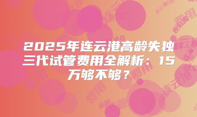 2025年连云港高龄失独三代试管费用全解析：15万够不够？