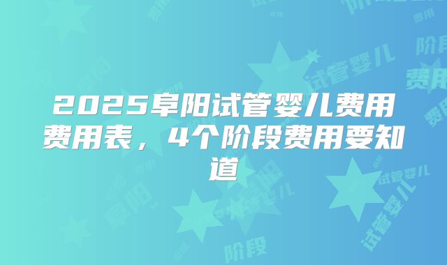 2025阜阳试管婴儿费用费用表，4个阶段费用要知道