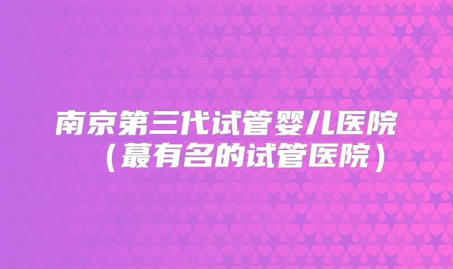 南京第三代试管婴儿医院(蕞有名的试管医院)
