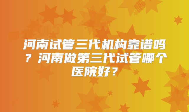 河南试管三代机构靠谱吗?河南做第三代试管哪个医院好?