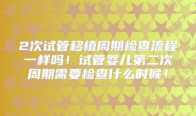 2次试管移植周期检查流程一样吗！试管婴儿第二次周期需要检查什么时候！