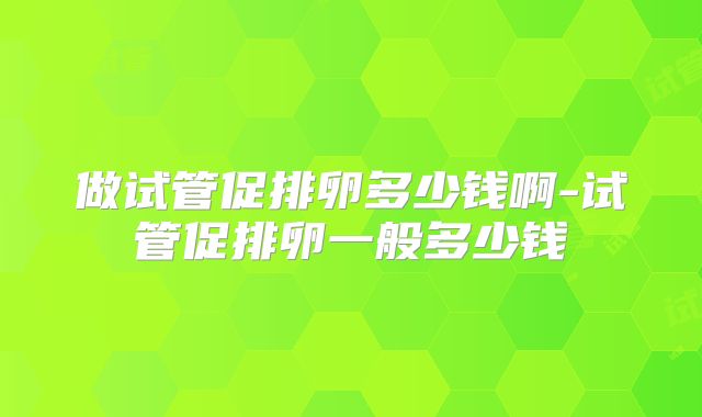 做试管促排卵多少钱啊-试管促排卵一般多少钱