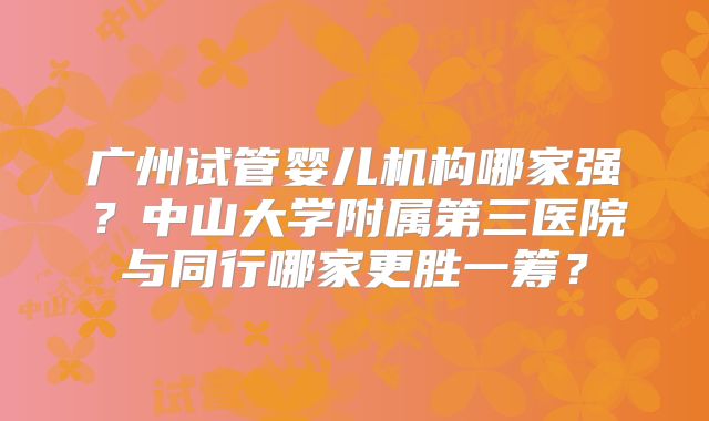 广州试管婴儿机构哪家强？中山大学附属第三医院与同行哪家更胜一筹？