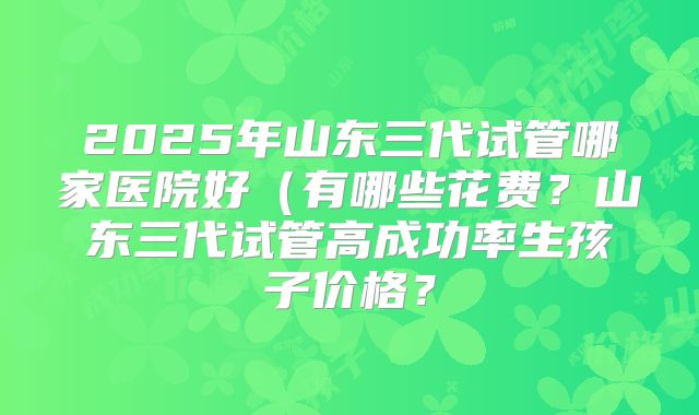 2025年山东三代试管哪家医院好（有哪些花费？山东三代试管高成功率生孩子价格？