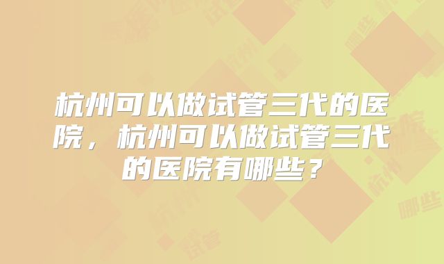 杭州可以做试管三代的医院，杭州可以做试管三代的医院有哪些？