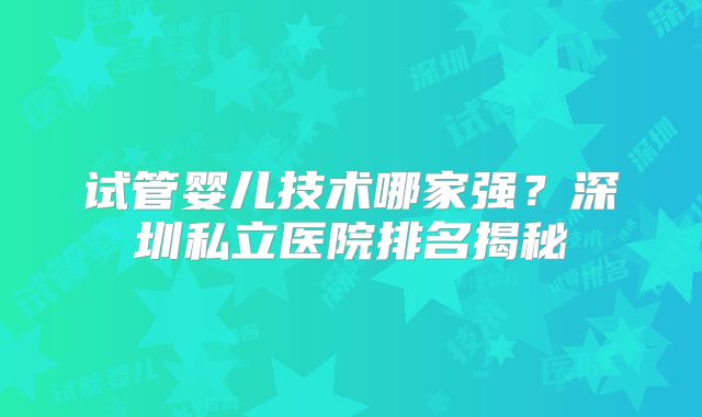 试管婴儿技术哪家强？深圳私立医院排名揭秘
