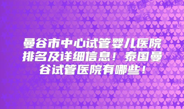 曼谷市中心试管婴儿医院排名及详细信息！泰国曼谷试管医院有哪些！