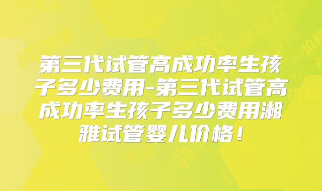 第三代试管高成功率生孩子多少费用-第三代试管高成功率生孩子多少费用湘雅试管婴儿价格！