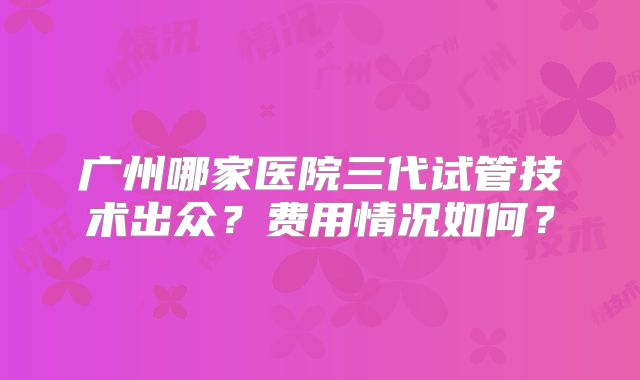 广州哪家医院三代试管技术出众？费用情况如何？