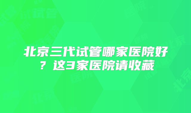 北京三代试管哪家医院好？这3家医院请收藏