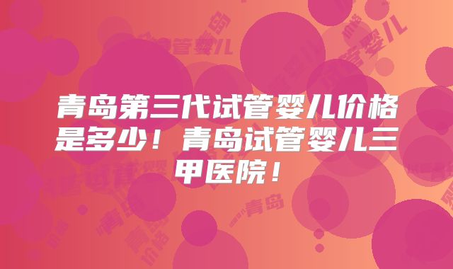 青岛第三代试管婴儿价格是多少！青岛试管婴儿三甲医院！