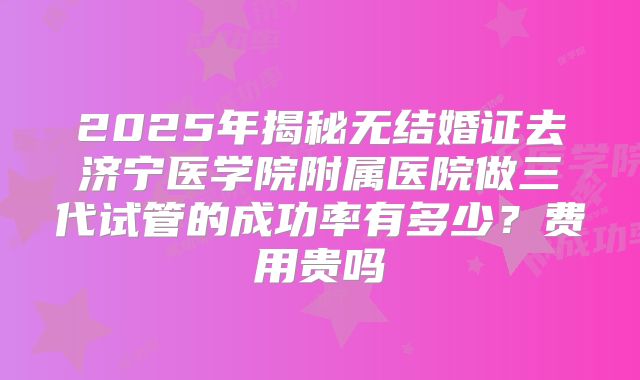 2025年揭秘无结婚证去济宁医学院附属医院做三代试管的成功率有多少？费用贵吗