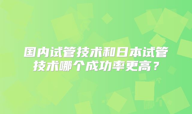 国内试管技术和日本试管技术哪个成功率更高?