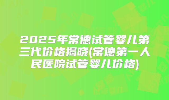 2025年常德试管婴儿第三代价格揭晓(常德第一人民医院试管婴儿价格)
