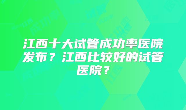 江西十大试管成功率医院发布？江西比较好的试管医院？