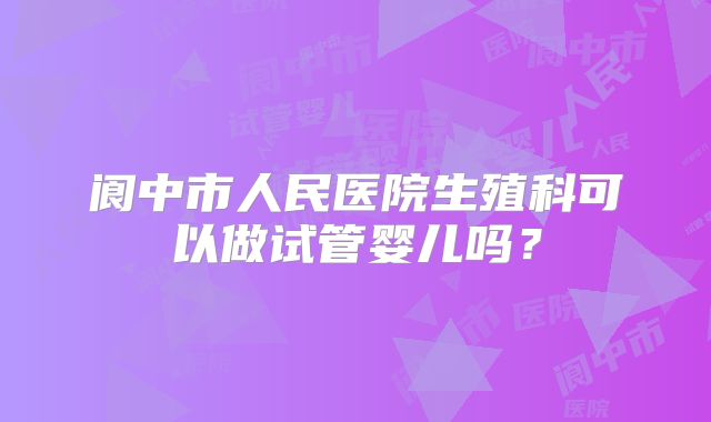阆中市人民医院生殖科可以做试管婴儿吗？