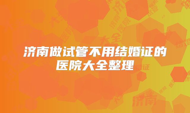 济南做试管不用结婚证的医院大全整理