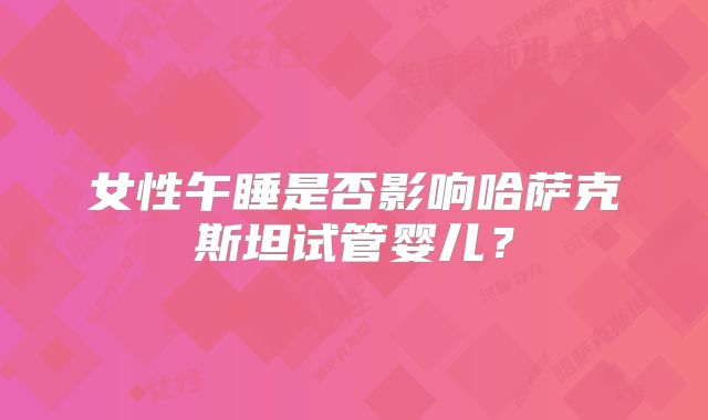 女性午睡是否影响哈萨克斯坦试管婴儿？
