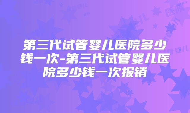 第三代试管婴儿医院多少钱一次-第三代试管婴儿医院多少钱一次报销