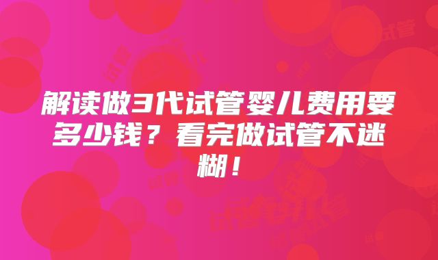 解读做3代试管婴儿费用要多少钱?看完做试管不迷糊!