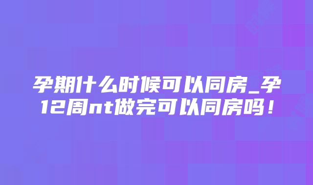 孕期什么时候可以同房_孕12周nt做完可以同房吗！
