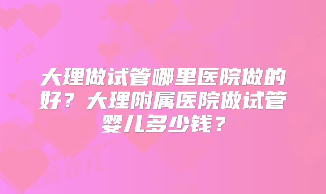 大理做试管哪里医院做的好？大理附属医院做试管婴儿多少钱？