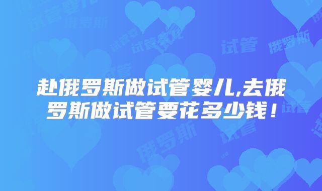 赴俄罗斯做试管婴儿,去俄罗斯做试管要花多少钱！