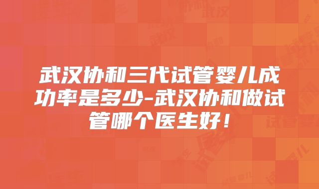 武汉协和三代试管婴儿成功率是多少-武汉协和做试管哪个医生好!
