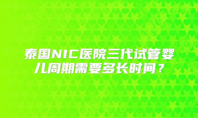 泰国NIC医院三代试管婴儿周期需要多长时间？