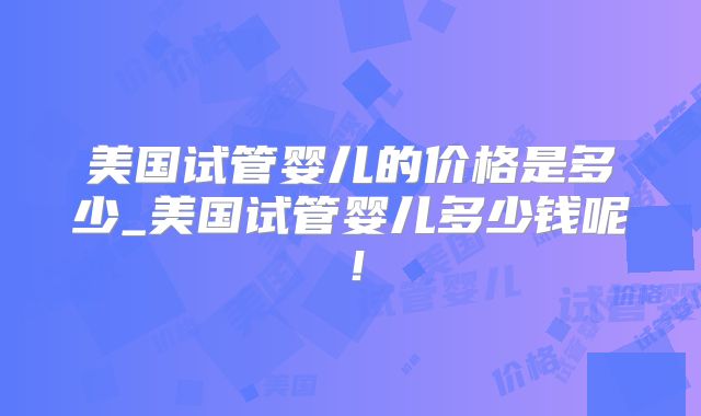 美国试管婴儿的价格是多少_美国试管婴儿多少钱呢！